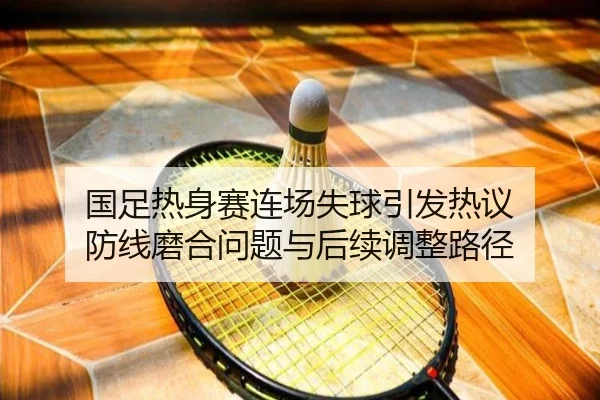 国足热身赛连场失球引发热议 防线磨合问题与后续调整路径